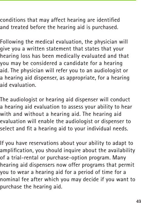 49conditions that may affect hearing are identiﬁed  and treated before the hearing aid is purchased.Following the medical evaluation, the physician will give you a written statement that states that your hearing loss has been medically evaluated and that you may be considered a candidate for a hearing  aid. The physician will refer you to an audiologist or  a hearing aid dispenser, as appropriate, for a hearing aid evaluation.The audiologist or hearing aid dispenser will conduct  a hearing aid evaluation to assess your ability to hear with and without a hearing aid. The hearing aid evaluation will enable the audiologist or dispenser to select and ﬁt a hearing aid to your individual needs.If you have reservations about your ability to adapt to ampliﬁcation, you should inquire about the availability of a trial-rental or purchase-option program. Many hearing aid dispensers now offer programs that permit you to wear a hearing aid for a period of time for a nominal fee after which you may decide if you want to purchase the hearing aid.