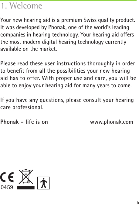 51. WelcomeYour new hearing aid is a premium Swiss quality product. It was developed by Phonak, one of the world‘s leading companies in hearing technology. Your hearing aid offers the most modern digital hearing technology currently available on the market.Please read these user instructions thoroughly in order to beneﬁt from all the possibilities your new hearing aid has to offer. With proper use and care, you will be able to enjoy your hearing aid for many years to come.If you have any questions, please consult your hearing care professional. Phonak - life is on  www.phonak.com0459