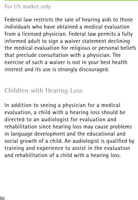 50Federal law restricts the sale of hearing aids to those individuals who have obtained a medical evaluation from a licensed physician. Federal law permits a fully informed adult to sign a waiver statement declining the medical evaluation for religious or personal beliefs that preclude consultation with a physician. The exercise of such a waiver is not in your best health interest and its use is strongly discouraged.Children with Hearing LossIn addition to seeing a physician for a medical evaluation, a child with a hearing loss should be directed to an audiologist for evaluation and  rehabilitation since hearing loss may cause problems  in language development and the educational and social growth of a child. An audiologist is qualiﬁed by training and experience to assist in the evaluation  and rehabilitation of a child with a hearing loss.For US market only