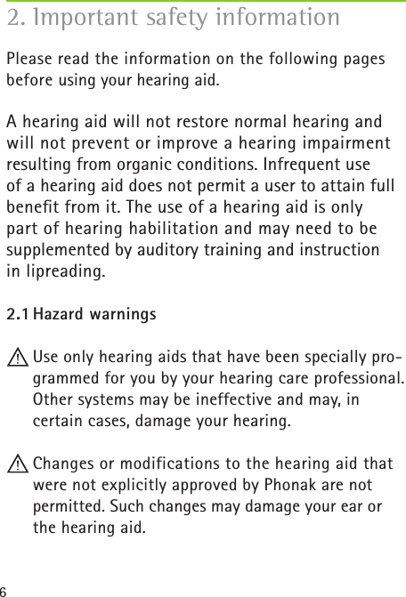 6Please read the information on the following pages before using your hearing aid.A hearing aid will not restore normal hearing and will not prevent or improve a hearing impairment resulting from organic conditions. Infrequent use  of a hearing aid does not permit a user to attain full beneﬁt from it. The use of a hearing aid is only part of hearing habilitation and may need to be supplemented by auditory training and instruction  in lipreading.2.1 Hazard warnings Use only hearing aids that have been specially pro-grammed for you by your hearing care professional. Other systems may be ineffective and may, in  certain cases, damage your hearing. Changes or modifications to the hearing aid that were not explicitly approved by Phonak are not permitted. Such changes may damage your ear or the hearing aid.2. Important safety information  