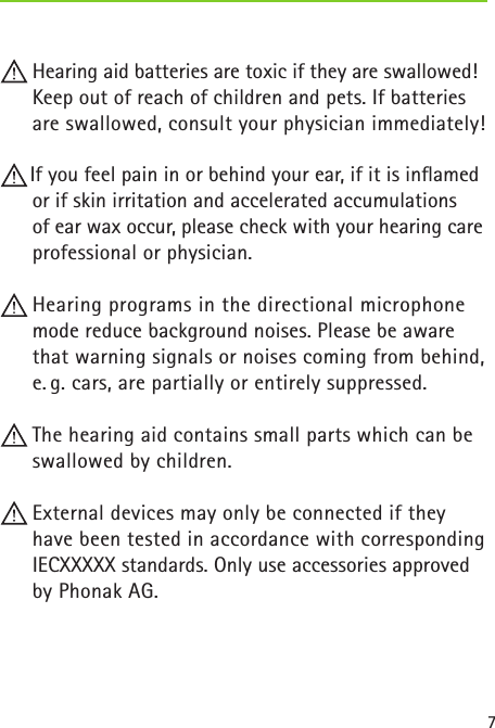 7 Hearing aid batteries are toxic if they are swallowed! Keep out of reach of children and pets. If batteries are swallowed, consult your physician immediately! If you feel pain in or behind your ear, if it is inﬂamed or if skin irritation and accelerated accumulations  of ear wax occur, please check with your hearing care professional or physician. Hearing programs in the directional microphone mode reduce background noises. Please be aware that warning signals or noises coming from behind, e. g. cars, are partially or entirely suppressed. The hearing aid contains small parts which can be swallowed by children. External devices may only be connected if they have been tested in accordance with corresponding IECXXXXX standards. Only use accessories approved by Phonak AG. 