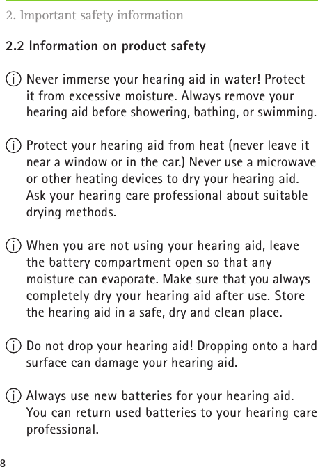 82.2 Information on product safety Never immerse your hearing aid in water! Protect  it from excessive moisture. Always remove your hearing aid before showering, bathing, or swimming.  Protect your hearing aid from heat (never leave it near a window or in the car.) Never use a microwave or other heating devices to dry your hearing aid. Ask your hearing care professional about suitable drying methods. When you are not using your hearing aid, leave the battery compartment open so that any  moisture can evaporate. Make sure that you always completely dry your hearing aid after use. Store the hearing aid in a safe, dry and clean place. Do not drop your hearing aid! Dropping onto a hard surface can damage your hearing aid.  Always use new batteries for your hearing aid. You can return used batteries to your hearing care professional.2. Important safety information