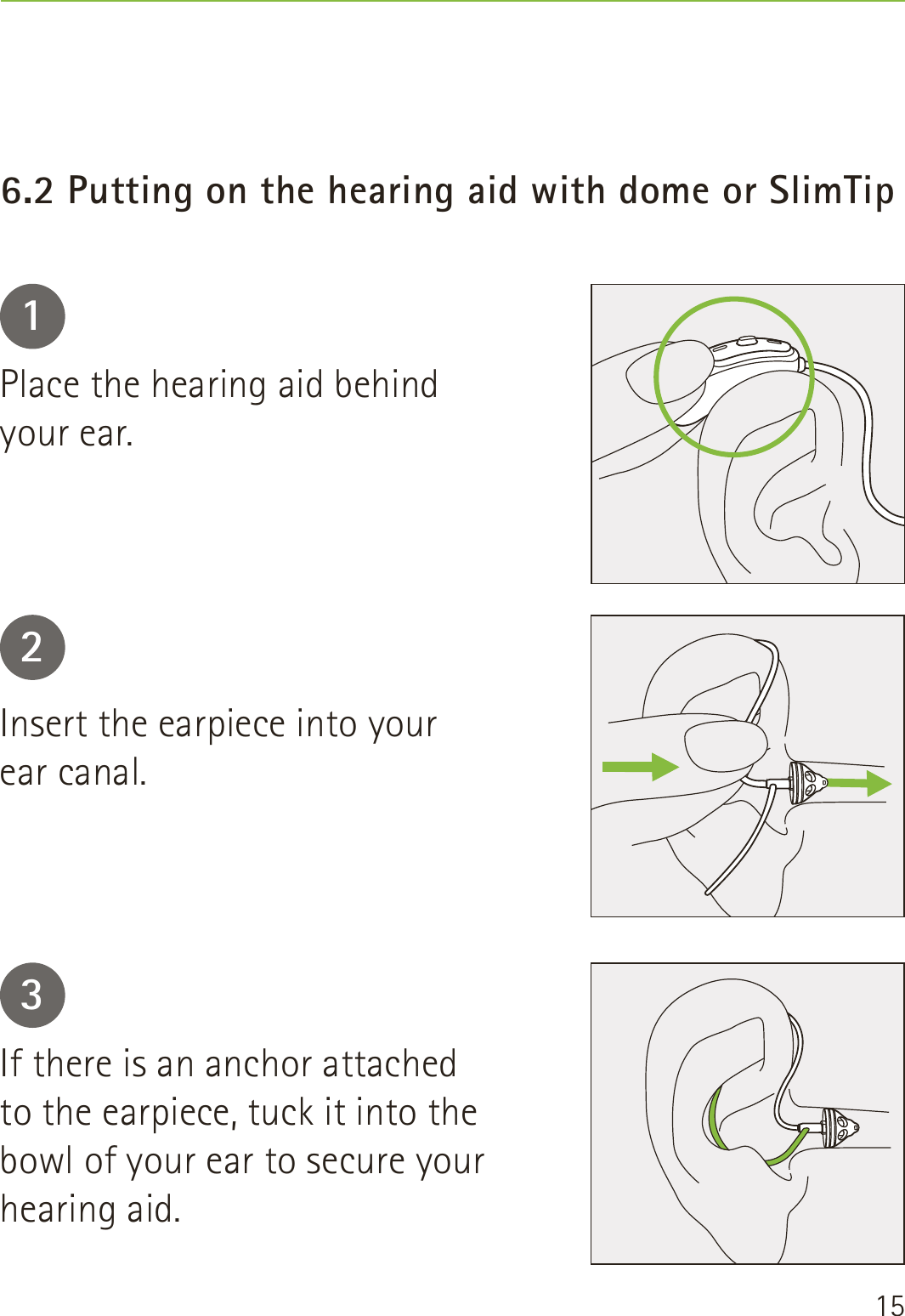 156.2 Putting on the hearing aid with dome or SlimTip123Place the hearing aid behind  your ear.Insert the earpiece into your  ear canal.If there is an anchor attached  to the earpiece, tuck it into the bowl of your ear to secure your hearing aid.