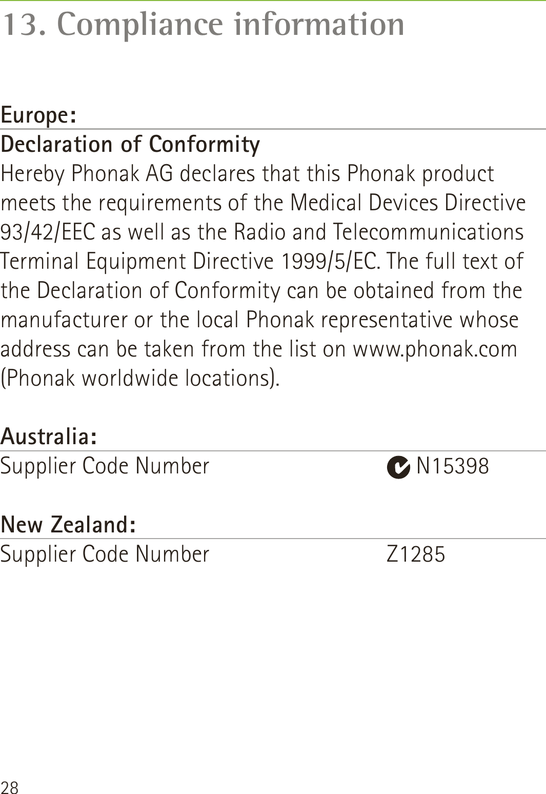 28Europe:Declaration of Conformity Hereby Phonak AG declares that this Phonak product meets the requirements of the Medical Devices Directive 93/42/EEC as well as the Radio and Telecommunications Terminal Equipment Directive 1999/5/EC. The full text of the Declaration of Conformity can be obtained from the manufacturer or the local Phonak representative whose address can be taken from the list on www.phonak.com (Phonak worldwide locations).Australia:Supplier Code Number     N15398New Zealand:Supplier Code Number    Z1285 13. Compliance information