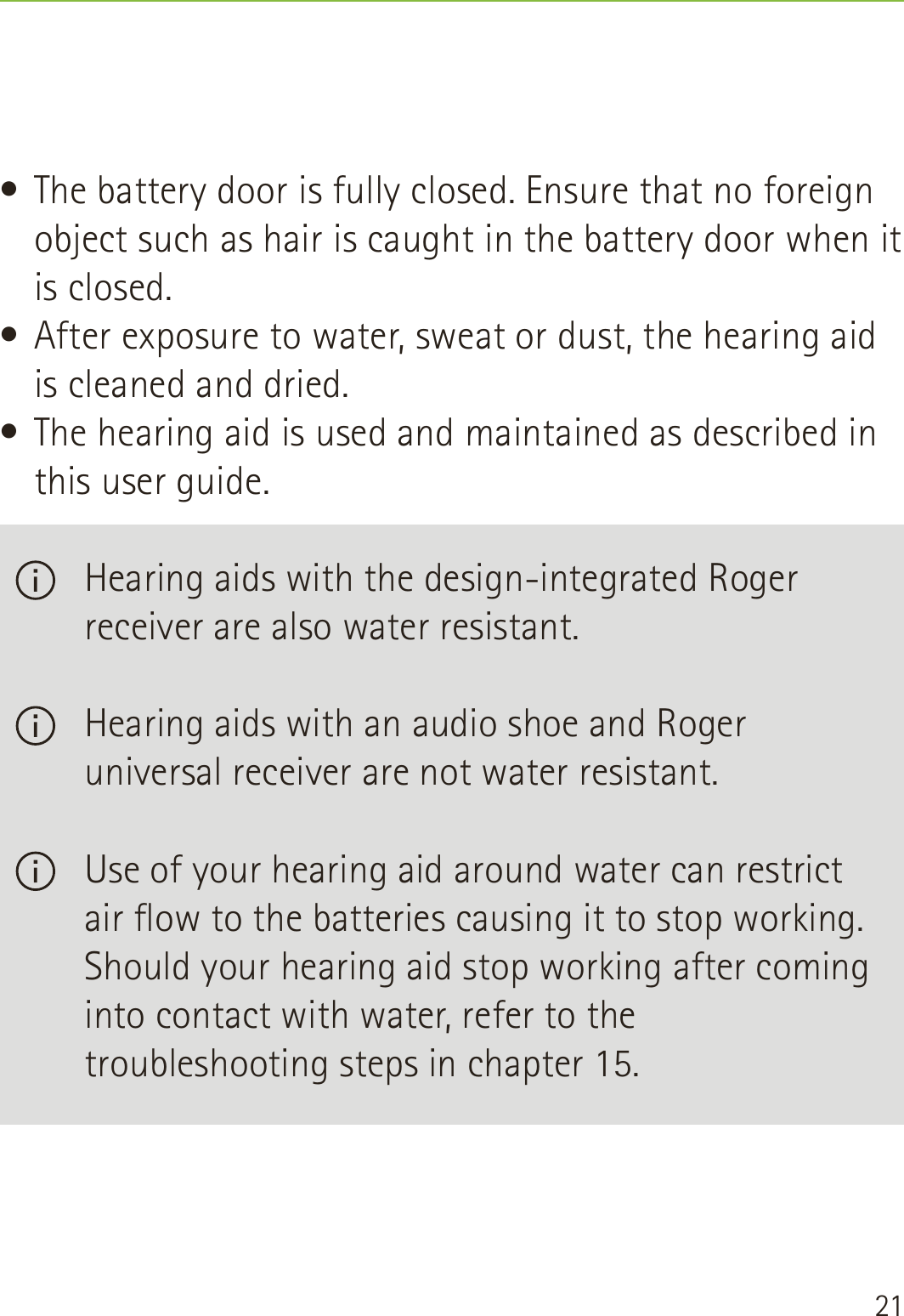 21• The battery door is fully closed. Ensure that no foreign object such as hair is caught in the battery door when it is closed.• After exposure to water, sweat or dust, the hearing aid is cleaned and dried.• The hearing aid is used and maintained as described in this user guide.   Hearing aids with the design-integrated Roger receiver are also water resistant.   Hearing aids with an audio shoe and Roger universal receiver are not water resistant.   Use of your hearing aid around water can restrict air ow to the batteries causing it to stop working. Should your hearing aid stop working after coming into contact with water, refer to the troubleshooting steps in chapter 15.