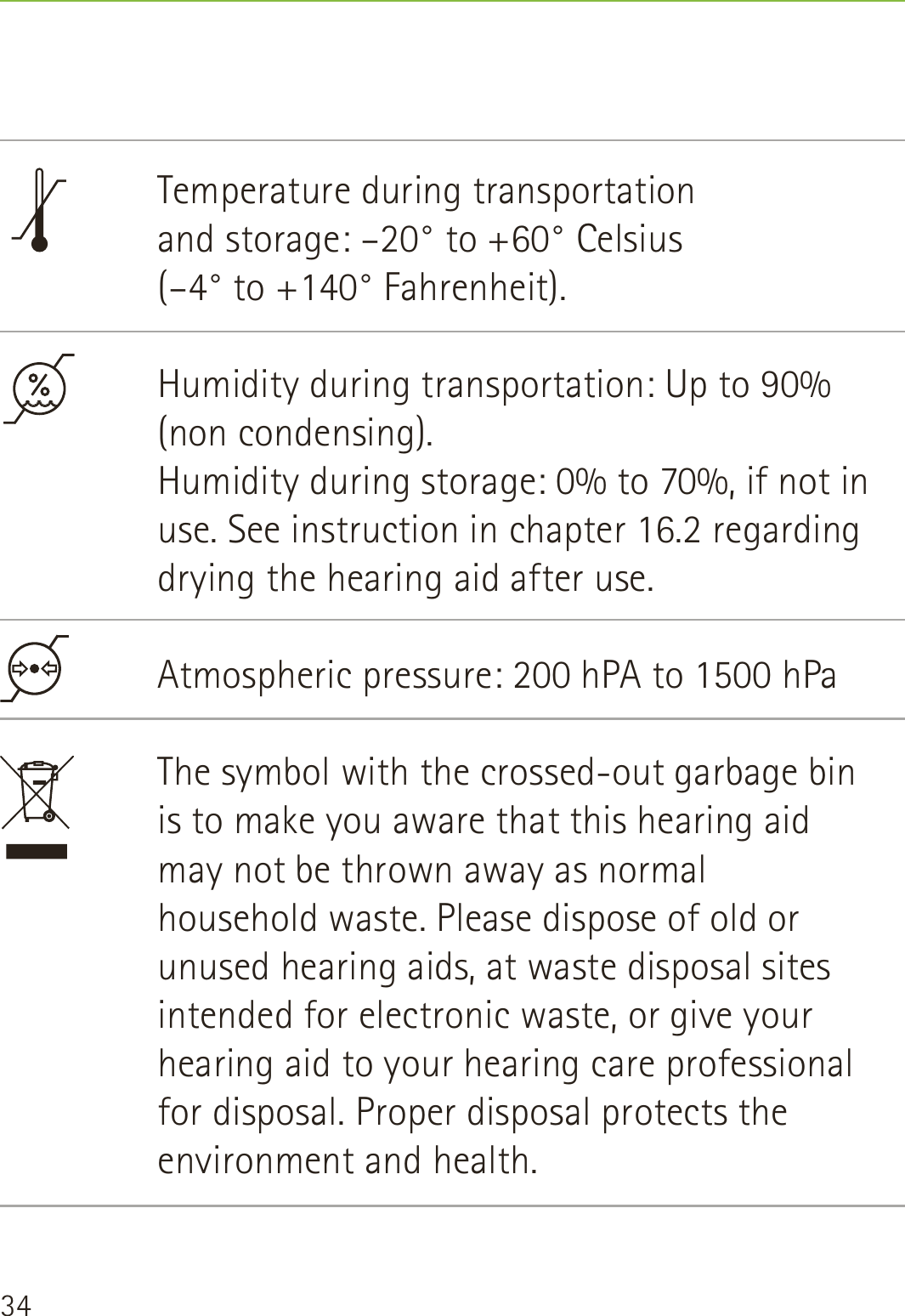 34Temperature during transportation  and storage: –20° to +60° Celsius  (–4° to +140° Fahrenheit).Humidity during transportation: Up to 90% (non condensing). Humidity during storage: 0% to 70%, if not in use. See instruction in chapter 16.2 regarding drying the hearing aid after use. Atmospheric pressure: 200 hPA to 1500 hPaThe symbol with the crossed-out garbage bin is to make you aware that this hearing aid may not be thrown away as normal household waste. Please dispose of old or unused hearing aids, at waste disposal sites intended for electronic waste, or give your hearing aid to your hearing care professional for disposal. Proper disposal protects the environment and health.
