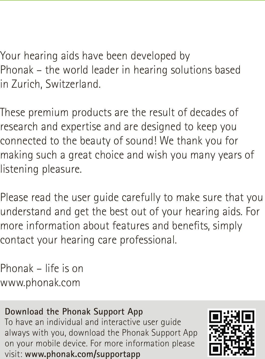 Your hearing aids have been developed by  Phonak – the world leader in hearing solutions based  in Zurich, Switzerland. These premium products are the result of decades of research and expertise and are designed to keep you connected to the beauty of sound! We thank you for making such a great choice and wish you many years of listening pleasure. Please read the user guide carefully to make sure that you understand and get the best out of your hearing aids. For more information about features and benets, simply contact your hearing care professional.Phonak – life is onwww.phonak.comDownload the Phonak Support App To have an individual and interactive user guide always with you, download the Phonak Support App on your mobile device. For more information please visit: www.phonak.com/supportapp