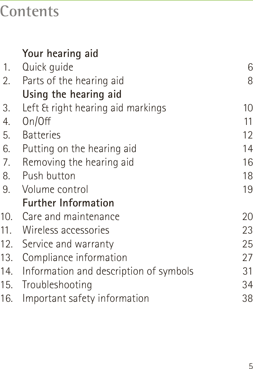 5Contents   Your hearing aid 1.  Quick guide 2.  Parts of the hearing aid   Using the hearing aid 3.  Left &amp; right hearing aid markings 4.  On/O 5.  Batteries 6.  Putting on the hearing aid 7.  Removing the hearing aid 8.  Push button 9.  Volume control   Further Information10.  Care and maintenance11. Wireless accessories12.  Service and warranty13. Compliance information14.  Information and description of symbols 15. Troubleshooting16.  Important safety information681011121416181920232527313438