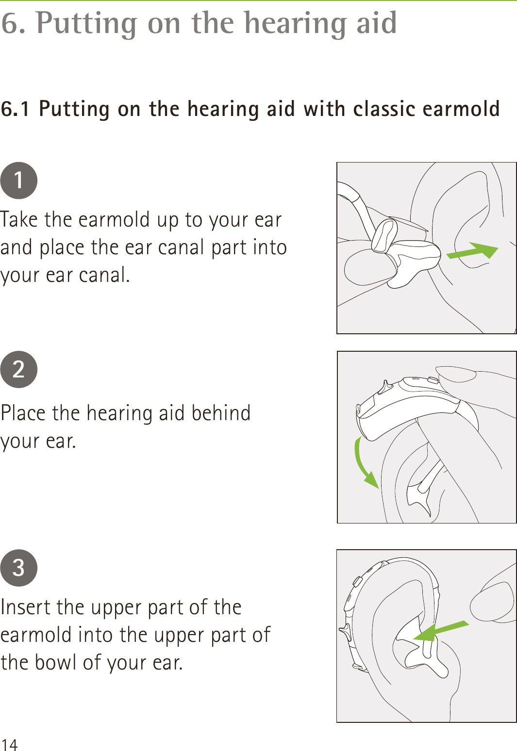 146. Putting on the hearing aid6.1 Putting on the hearing aid with classic earmold123Take the earmold up to your ear and place the ear canal part into your ear canal.Place the hearing aid behind your ear.Insert the upper part of the earmold into the upper part of the bowl of your ear.