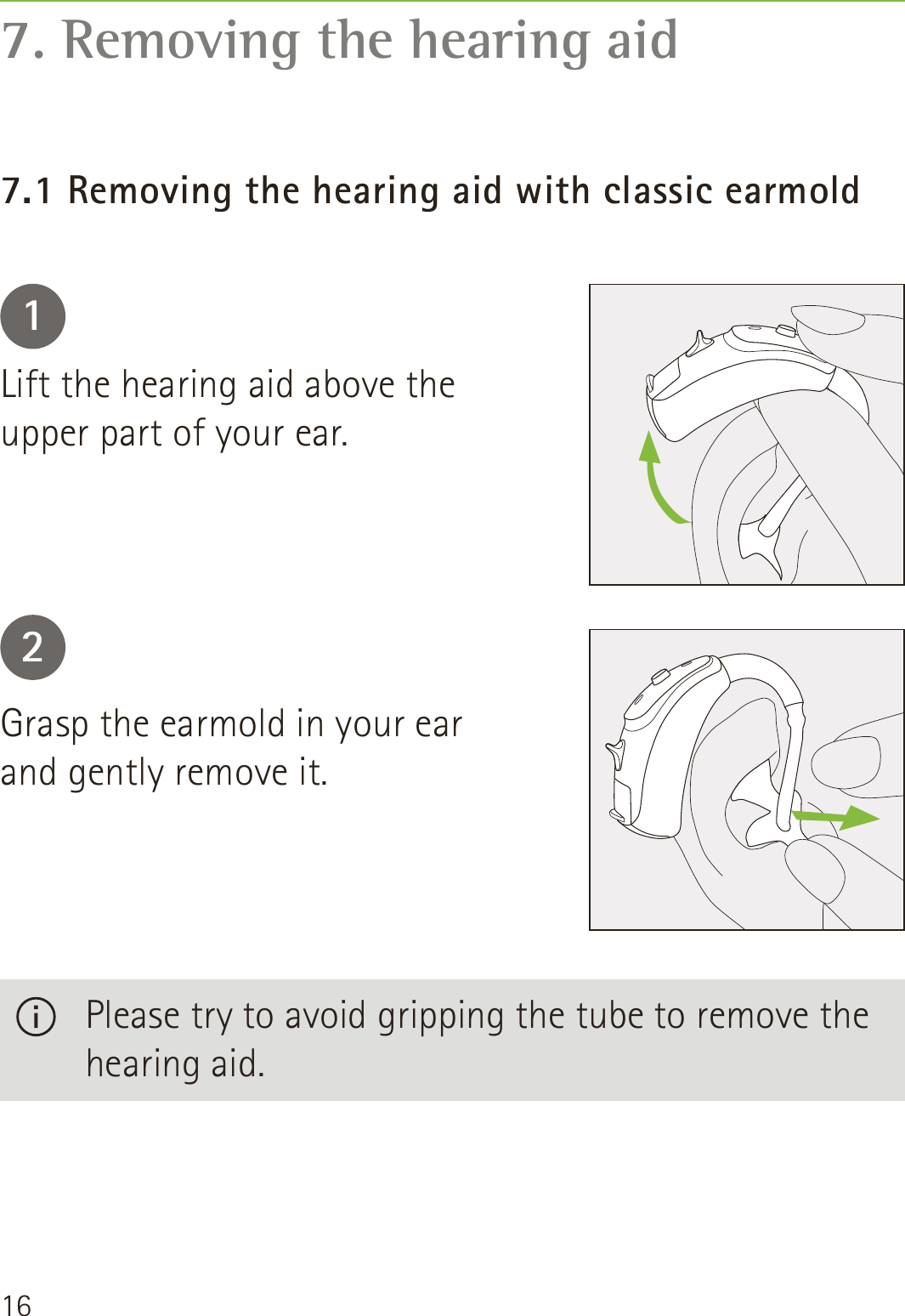 167. Removing the hearing aid7.1 Removing the hearing aid with classic earmold12Lift the hearing aid above the upper part of your ear.Grasp the earmold in your ear and gently remove it.   Please try to avoid gripping the tube to remove the hearing aid.