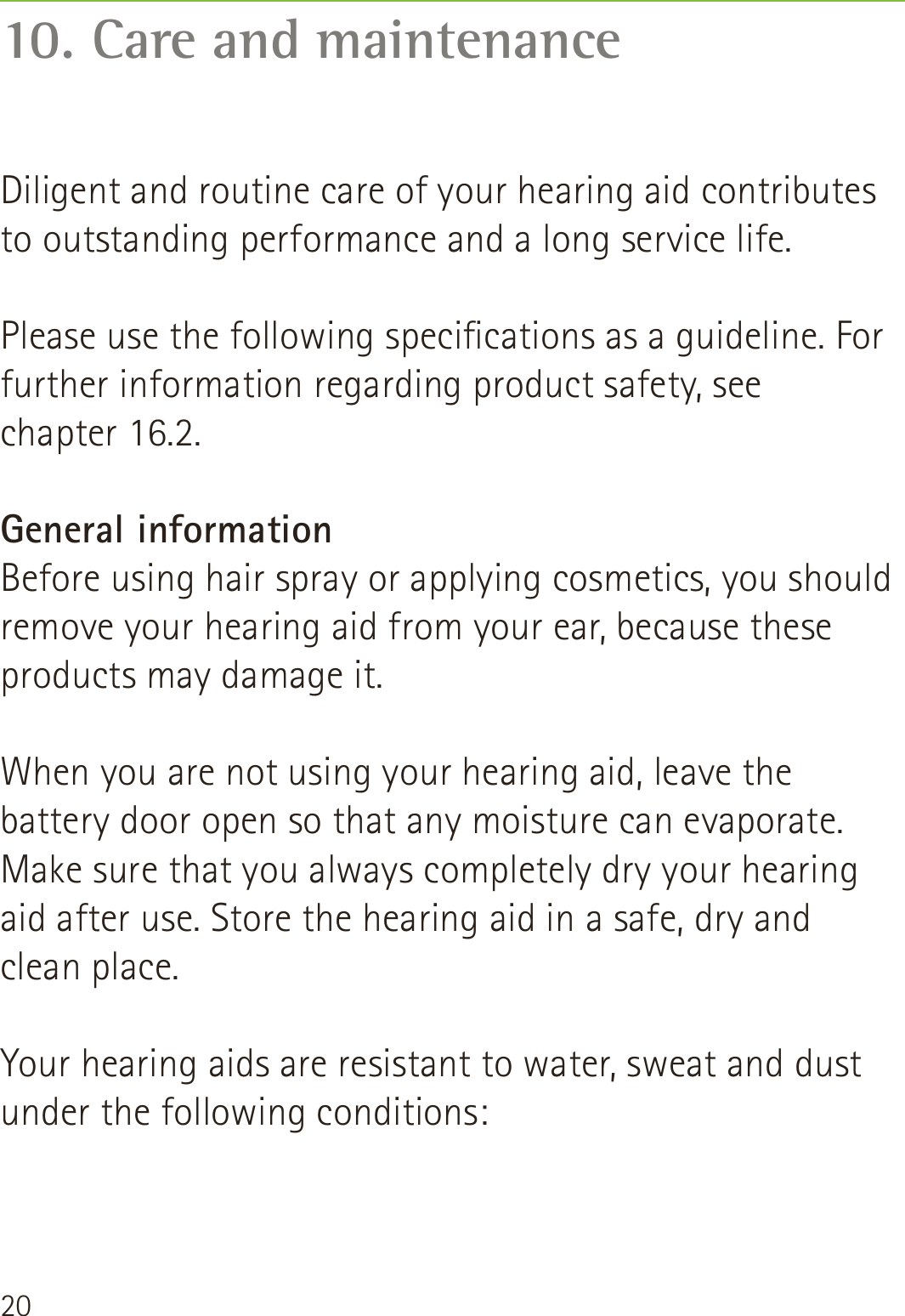 2010. Care and maintenanceDiligent and routine care of your hearing aid contributes to outstanding performance and a long service life.   Please use the following specications as a guideline. For further information regarding product safety, see  chapter 16.2.General informationBefore using hair spray or applying cosmetics, you should remove your hearing aid from your ear, because these products may damage it.When you are not using your hearing aid, leave the battery door open so that any moisture can evaporate. Make sure that you always completely dry your hearing aid after use. Store the hearing aid in a safe, dry and  clean place.Your hearing aids are resistant to water, sweat and dust under the following conditions: