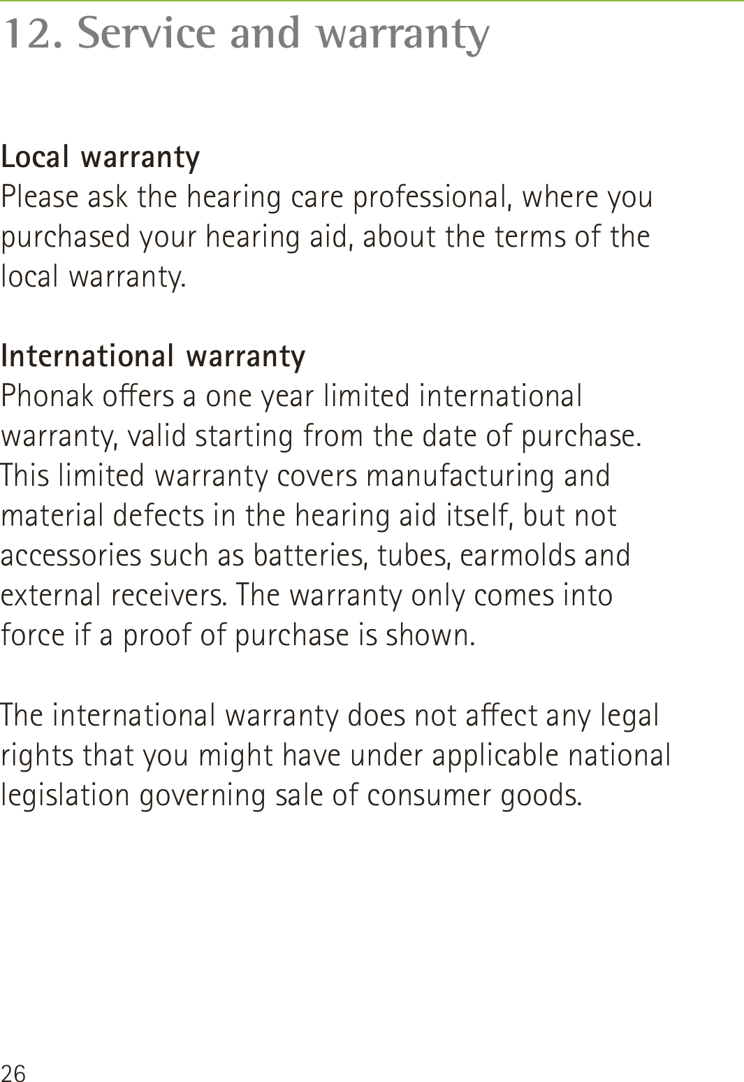 2612. Service and warrantyLocal warrantyPlease ask the hearing care professional, where you purchased your hearing aid, about the terms of the local warranty.International warrantyPhonak oers a one year limited international warranty, valid starting from the date of purchase. This limited warranty covers manufacturing and material defects in the hearing aid itself, but not accessories such as batteries, tubes, earmolds and external receivers. The warranty only comes into force if a proof of purchase is shown.The international warranty does not aect any legal rights that you might have under applicable national legislation governing sale of consumer goods.