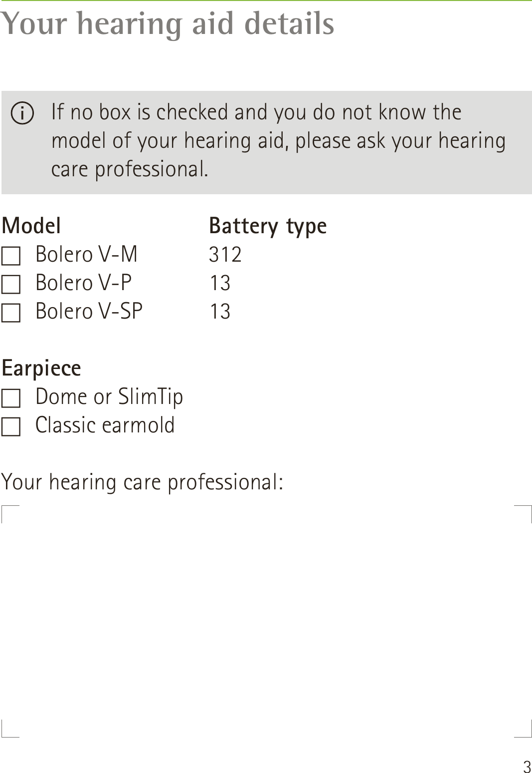 3Your hearing aid detailsModelF   Bolero  V-MF   Bolero  V-PF   Bolero  V-SPEarpieceF   Dome or SlimTipF   Classic  earmoldBattery type3121313   If no box is checked and you do not know the  model of your hearing aid, please ask your hearing care professional.Your hearing care professional: 