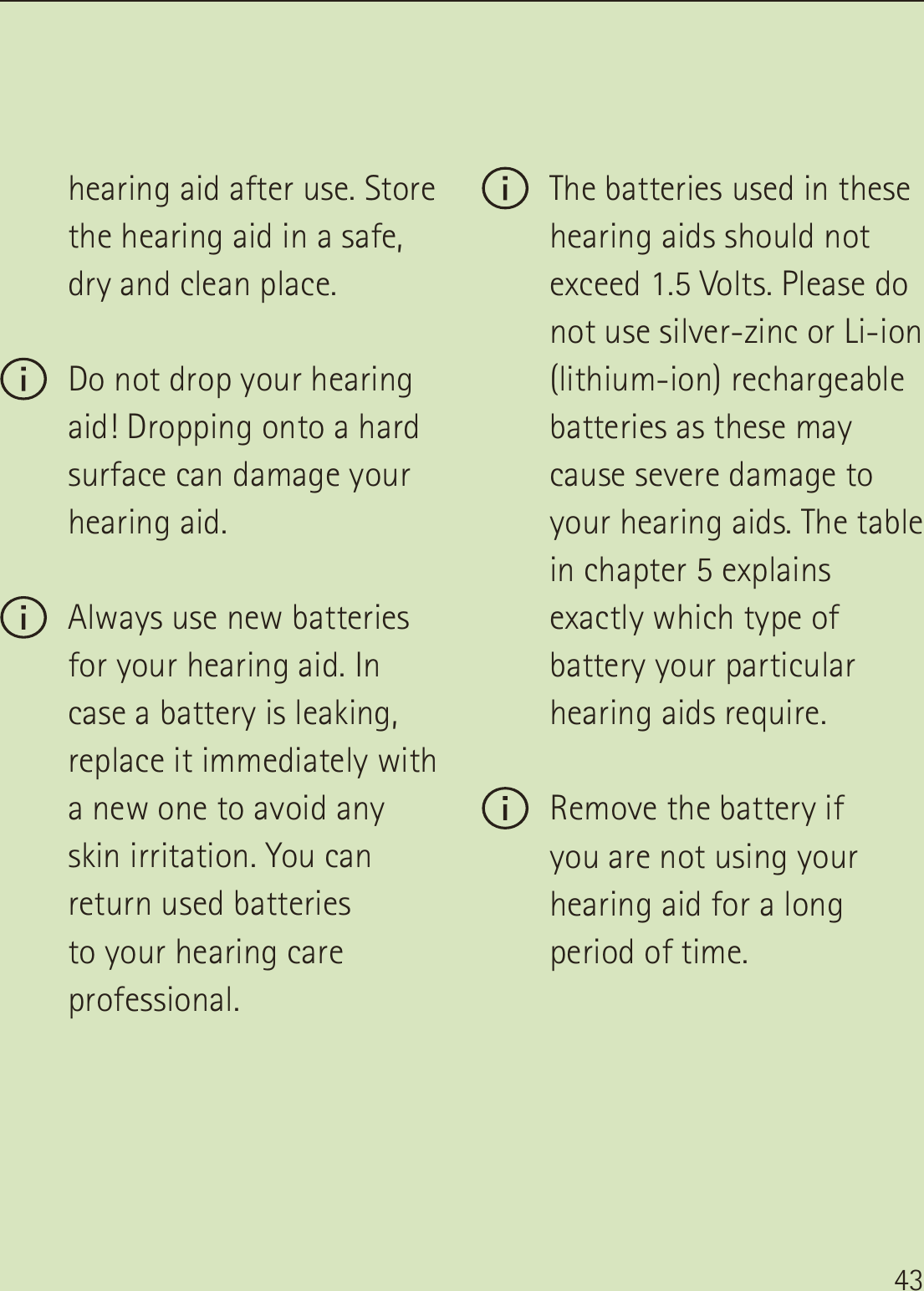 43hearing aid after use. Store the hearing aid in a safe, dry and clean place. Do not drop your hearing aid! Dropping onto a hard surface can damage your hearing aid. Always use new batteries for your hearing aid. In case a battery is leaking, replace it immediately with a new one to avoid any skin irritation. You can return used batteries  to your hearing care professional. The batteries used in these hearing aids should not exceed 1.5 Volts. Please do not use silver-zinc or Li-ion (lithium-ion) rechargeable batteries as these may cause severe damage to your hearing aids. The table in chapter 5 explains exactly which type of battery your particular hearing aids require. Remove the battery if  you are not using your hearing aid for a long period of time.