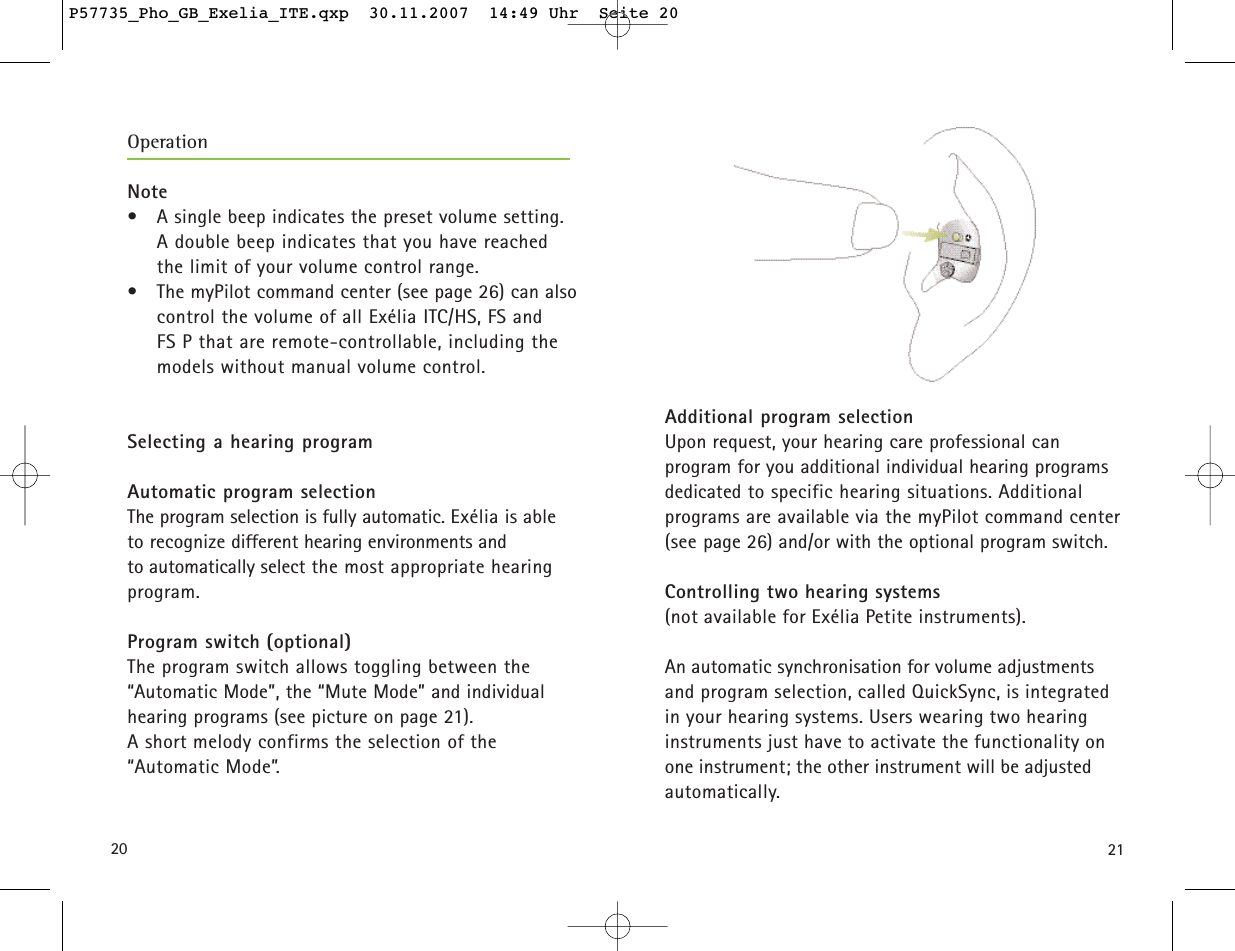 2120Additional program selection Upon request, your hearing care professional can program for you additional individual hearing programsdedicated to specific hearing situations. Additional programs are available via the myPilot command center(see page 26) and/or with the optional program switch.Controlling two hearing systems (not available for Exélia Petite instruments). An automatic synchronisation for volume adjustmentsand program selection, called QuickSync, is integratedin your hearing systems. Users wearing two hearing instruments just have to activate the functionality onone instrument; the other instrument will be adjustedautomatically.Note• A single beep indicates the preset volume setting. A double beep indicates that you have reached the limit of your volume control range.• The myPilot command center (see page 26) can alsocontrol the volume of all Exélia ITC/HS, FS and FS P that are remote-controllable, including themodels without manual volume control. Selecting a hearing program Automatic program selectionThe program selection is fully automatic. Exélia is able to recognize different hearing environments and to automatically select the most appropriate hearing program.Program switch (optional)The program switch allows toggling between the “Automatic Mode”, the “Mute Mode” and individual hearing programs (see picture on page 21). A short melody confirms the selection of the“Automatic Mode”.OperationP57735_Pho_GB_Exelia_ITE.qxp  30.11.2007  14:49 Uhr  Seite 20