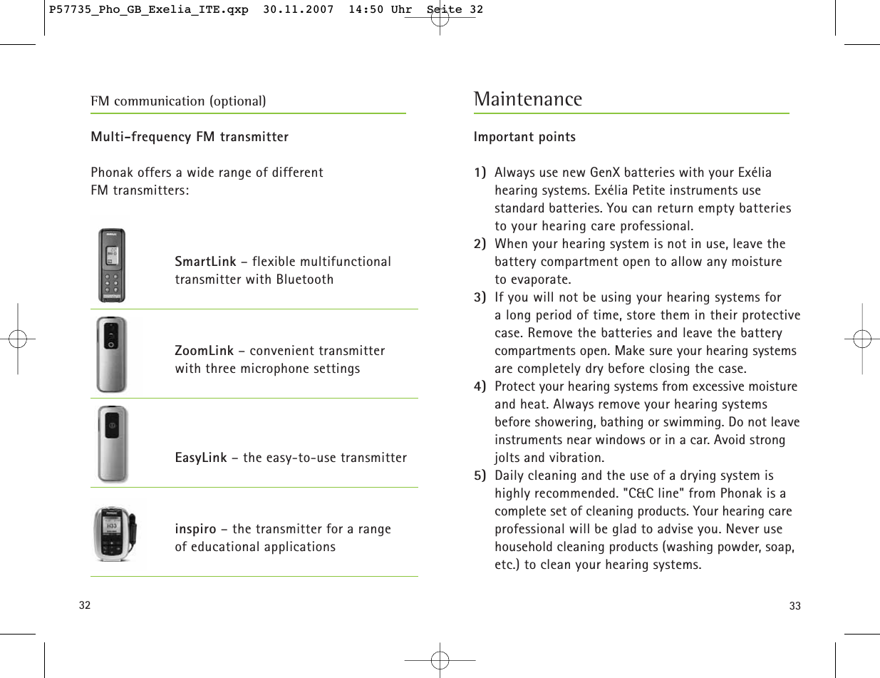 Multi-frequency FM transmitterPhonak offers a wide range of different FM transmitters:SmartLink – flexible multifunctionaltransmitter with BluetoothZoomLink – convenient transmitter with three microphone settingsEasyLink – the easy-to-use transmitterinspiro – the transmitter for a range of educational applications3332Important points1) Always use new GenX batteries with your Exélia hearing systems. Exélia Petite instruments use standard batteries. You can return empty batteries to your hearing care professional.2) When your hearing system is not in use, leave thebattery compartment open to allow any moisture to evaporate.3) If you will not be using your hearing systems for a long period of time, store them in their protectivecase. Remove the batteries and leave the batterycompartments open. Make sure your hearing systemsare completely dry before closing the case.4) Protect your hearing systems from excessive moistureand heat. Always remove your hearing systems before showering, bathing or swimming. Do not leaveinstruments near windows or in a car. Avoid strongjolts and vibration.5) Daily cleaning and the use of a drying system ishighly recommended. &quot;C&amp;C line&quot; from Phonak is acomplete set of cleaning products. Your hearing careprofessional will be glad to advise you. Never usehousehold cleaning products (washing powder, soap,etc.) to clean your hearing systems.MaintenanceFM communication (optional)P57735_Pho_GB_Exelia_ITE.qxp  30.11.2007  14:50 Uhr  Seite 32