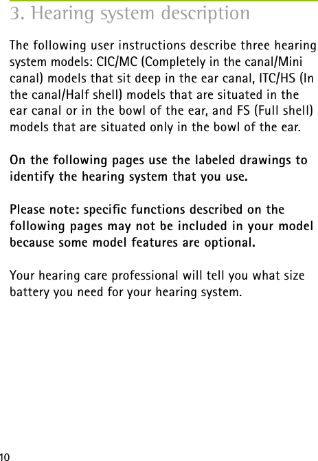 10The following user instructions describe three hearing system models: CIC/MC (Completely in the canal/Mini canal) models that sit deep in the ear canal, ITC/HS (In the canal/Half shell) models that are situated in the ear canal or in the bowl of the ear, and FS (Full shell) models that are situated only in the bowl of the ear.On the following pages use the labeled drawings to identify the hearing system that you use. Please note: speciﬁc functions described on the  following pages may not be included in your model  because some model features are optional.Your hearing care professional will tell you what size battery you need for your hearing system.3. Hearing system description