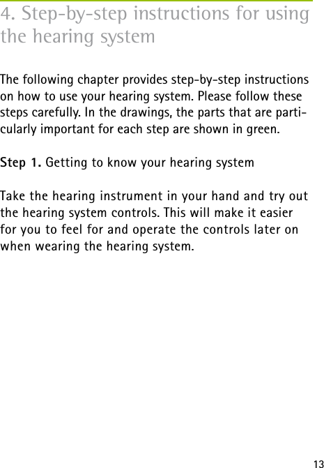13The following chapter provides step-by-step instructions on how to use your hearing system. Please follow these steps carefully. In the drawings, the parts that are parti-cularly important for each step are shown in green.Step 1. Getting to know your hearing systemTake the hearing instrument in your hand and try out the hearing system controls. This will make it easier  for you to feel for and operate the controls later on when wearing the hearing system. 4. Step-by-step instructions for using the hearing system 
