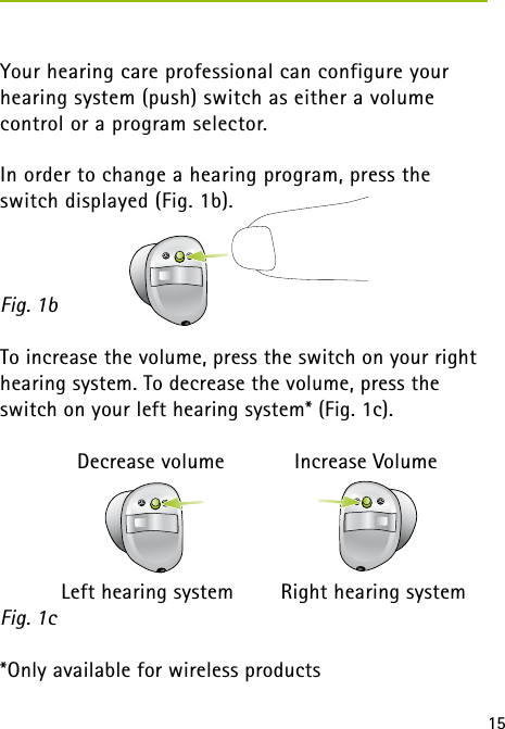 15Your hearing care professional can configure your hearing system (push) switch as either a volume  control or a program selector.In order to change a hearing program, press the switch displayed (Fig. 1b).To increase the volume, press the switch on your right hearing system. To decrease the volume, press the switch on your left hearing system* (Fig. 1c).    Decrease volume    Increase Volume  Left hearing system  Right hearing system*Only available for wireless productsFig. 1bFig. 1c 