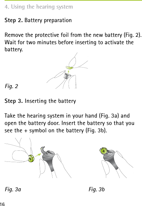 16Step 2. Battery preparation Remove the protective foil from the new battery (Fig. 2). Wait for two minutes before inserting to activate the battery.Step 3. Inserting the battery Take the hearing system in your hand (Fig. 3a) and open the battery door. Insert the battery so that you see the + symbol on the battery (Fig. 3b).Fig. 3a Fig. 3b4. Using the hearing systemFig. 2