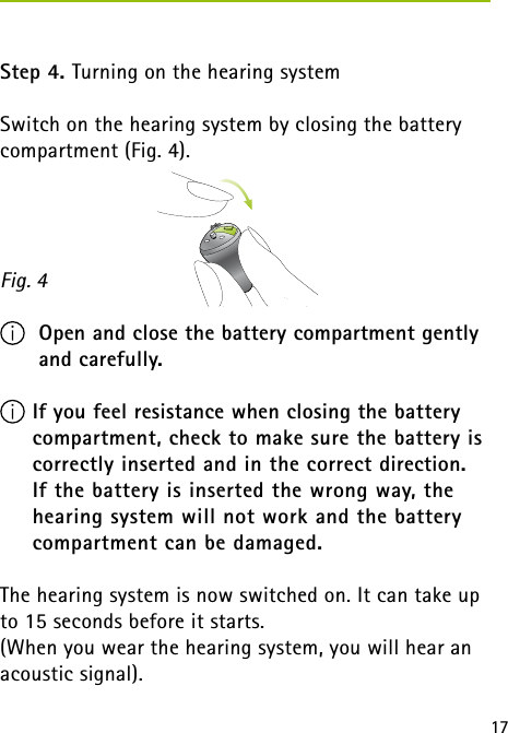 17Step 4. Turning on the hearing systemSwitch on the hearing system by closing the battery compartment (Fig. 4).  Open and close the battery compartment gently    and carefully. If you feel resistance when closing the battery compartment, check to make sure the battery is correctly inserted and in the correct direction.  If the battery is inserted the wrong way, the hearing system will not work and the battery compartment can be damaged.The hearing system is now switched on. It can take up to 15 seconds before it starts.(When you wear the hearing system, you will hear an acoustic signal).Fig. 4 