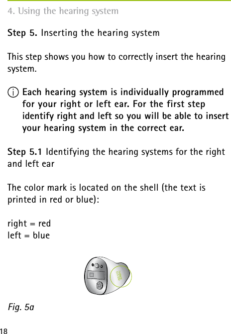 18Step 5. Inserting the hearing systemThis step shows you how to correctly insert the hearing system. Each hearing system is individually programmed  for your right or left ear. For the first step  identify right and left so you will be able to insert your hearing system in the correct ear.Step 5.1 Identifying the hearing systems for the right and left earThe color mark is located on the shell (the text is  printed in red or blue):right = red left = blueFig. 5a4. Using the hearing system