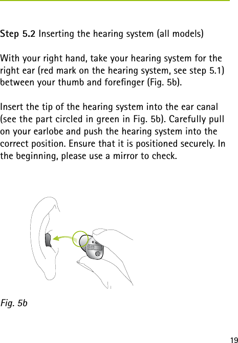 19Step 5.2 Inserting the hearing system (all models) With your right hand, take your hearing system for the right ear (red mark on the hearing system, see step 5.1) between your thumb and foreﬁnger (Fig. 5b).Insert the tip of the hearing system into the ear canal (see the part circled in green in Fig. 5b). Carefully pull on your earlobe and push the hearing system into the correct position. Ensure that it is positioned securely. In the beginning, please use a mirror to check.Fig. 5b 