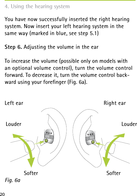 20You have now successfully inserted the right hearing system. Now insert your left hearing system in the same way (marked in blue, see step 5.1)Step 6. Adjusting the volume in the earTo increase the volume (possible only on models with  an optional volume control), turn the volume control forward. To decrease it, turn the volume control back-ward using your foreﬁnger (Fig. 6a).Left ear   Right earFig. 6a LouderSofterLouderSofter4. Using the hearing system
