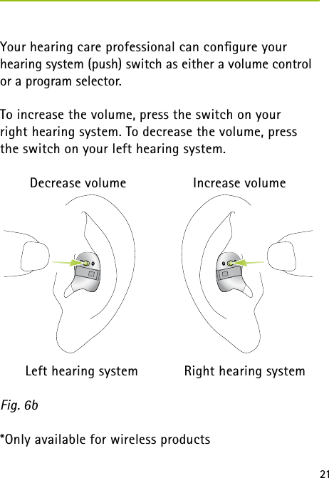 21 Your hearing care professional can conﬁgure your  hearing system (push) switch as either a volume control or a program selector.To increase the volume, press the switch on your right hearing system. To decrease the volume, press  the switch on your left hearing system.    Decrease volume    Increase volume  Left hearing system  Right hearing systemFig. 6b*Only available for wireless products