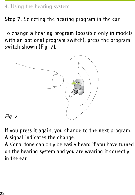 22Step 7. Selecting the hearing program in the earTo change a hearing program (possible only in models with an optional program switch), press the program switch shown (Fig. 7).      If you press it again, you change to the next program. A signal indicates the change.A signal tone can only be easily heard if you have turned on the hearing system and you are wearing it correctly  in the ear.Fig. 74. Using the hearing system