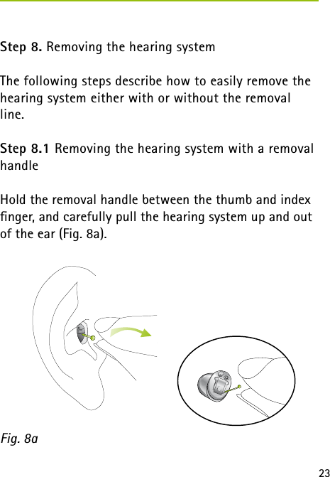 23 Step 8. Removing the hearing system The following steps describe how to easily remove the hearing system either with or without the removal line.Step 8.1 Removing the hearing system with a removal handleHold the removal handle between the thumb and index  ﬁnger, and carefully pull the hearing system up and out of the ear (Fig. 8a). Fig. 8a