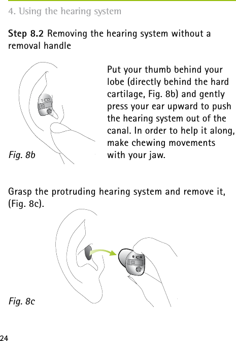 244. Using the hearing systemStep 8.2 Removing the hearing system without a  removal handlePut your thumb behind your lobe (directly behind the hard cartilage, Fig. 8b) and gently press your ear upward to push the hearing system out of the canal. In order to help it along, make chewing movements with your jaw.Grasp the protruding hearing system and remove it, (Fig. 8c). Fig. 8bFig. 8c