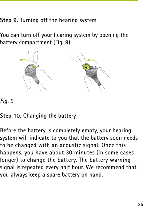 25 Step 9. Turning off the hearing systemYou can turn off your hearing system by opening the battery compartment (Fig. 9).Step 10. Changing the batteryBefore the battery is completely empty, your hearing system will indicate to you that the battery soon needs to be changed with an acoustic signal. Once this  happens, you have about 30 minutes (in some cases longer) to change the battery. The battery warning  signal is repeated every half hour. We recommend that you always keep a spare battery on hand.Fig. 9