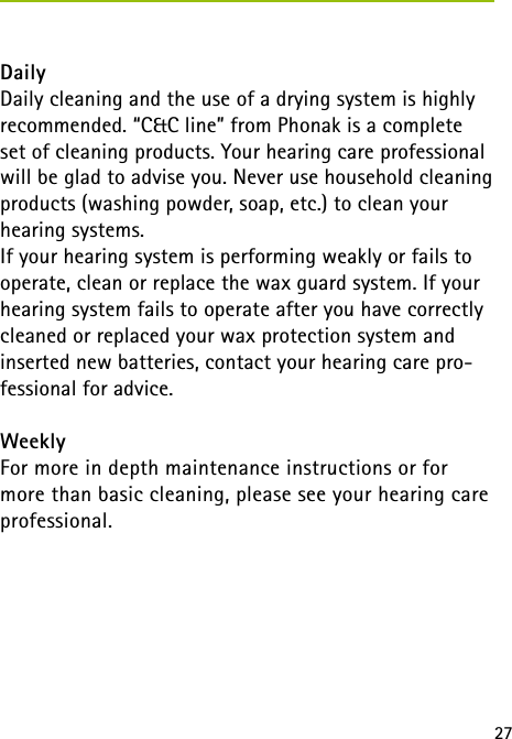 27 DailyDaily cleaning and the use of a drying system is highly recommended. “C&amp;C line” from Phonak is a complete set of cleaning products. Your hearing care professional will be glad to advise you. Never use household cleaning products (washing powder, soap, etc.) to clean your hearing systems.If your hearing system is performing weakly or fails to operate, clean or replace the wax guard system. If your hearing system fails to operate after you have correctly cleaned or replaced your wax protection system and inserted new batteries, contact your hearing care pro-fessional for advice.WeeklyFor more in depth maintenance instructions or for more than basic cleaning, please see your hearing care professional.