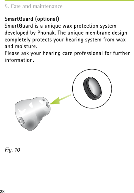 285. Care and maintenanceSmartGuard (optional)SmartGuard is a unique wax protection system developed by Phonak. The unique membrane design completely protects your hearing system from wax and moisture. Please ask your hearing care professional for further information.Fig. 10