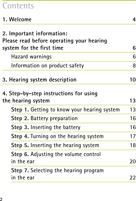 21. Welcome  42. Important information: Please read before operating your hearing  system for the ﬁrst time 6Hazard warnings  6Information on product safety  83. Hearing system description  104. Step-by-step instructions for using  the hearing system  13Step 1. Getting to know your hearing system 13Step 2. Battery preparation  16Step 3. Inserting the battery 16Step 4. Turning on the hearing system  17Step 5. Inserting the hearing system 18Step 6. Adjusting the volume control  in the ear 20Step 7. Selecting the hearing program  in the ear 22Contents