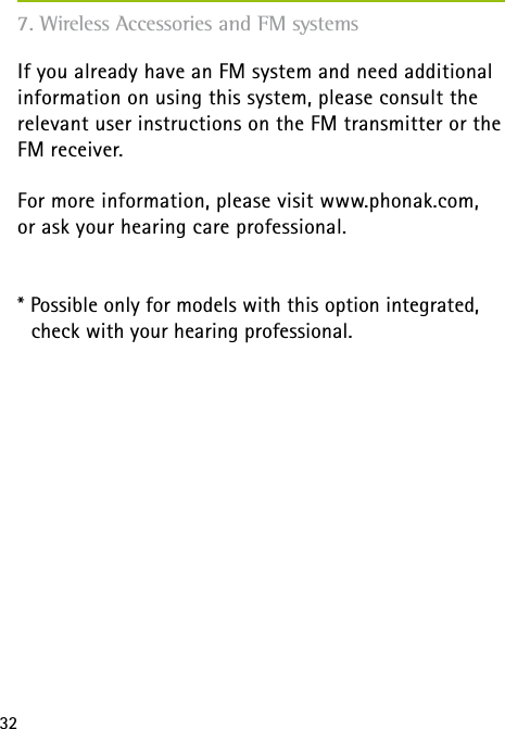 32If you already have an FM system and need additional information on using this system, please consult the relevant user instructions on the FM transmitter or the FM receiver.For more information, please visit www.phonak.com,  or ask your hearing care professional.* Possible only for models with this option integrated,   check with your hearing professional.7. Wireless Accessories and FM systems