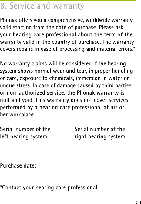 338. Service and warrantyPhonak offers you a comprehensive, worldwide warranty, valid starting from the date of purchase. Please ask  your hearing care professional about the term of the warranty valid in the country of purchase. The warranty covers repairs in case of processing and material errors.*No warranty claims will be considered if the hearing  system shows normal wear and tear, improper handling or care, exposure to chemicals, immersion in water or undue stress. In case of damage caused by third parties or non-authorized service, the Phonak warranty is  null and void. This warranty does not cover services performed by a hearing care professional at his or  her workplace.Serial number of the   Serial number of the left hearing system  right hearing system Purchase date: *Contact your hearing care professional
