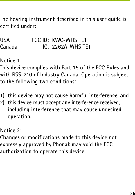 35 The hearing instrument described in this user guide is certiﬁed under:USA   FCC ID:  KWC-WHSITE1Canada  IC:  2262A-WHSITE1Notice 1:This device complies with Part 15 of the FCC Rules and with RSS-210 of Industry Canada. Operation is subject to the following two conditions: 1)  this device may not cause harmful interference, and2)  this device must accept any interference received,  including interference that may cause undesired  operation.Notice 2:Changes or modiﬁcations made to this device not  expressly approved by Phonak may void the FCC  authorization to operate this device.