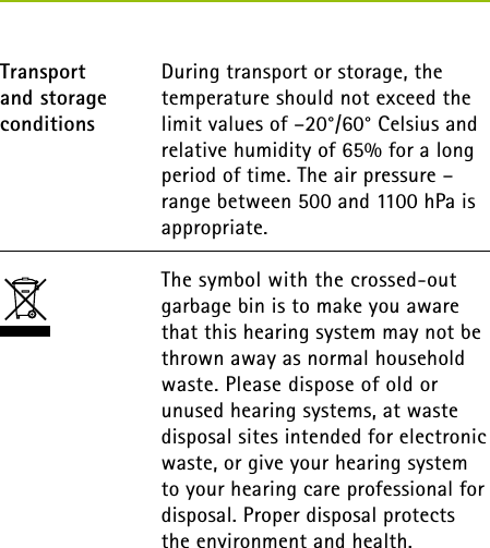  During transport or storage, the temperature should not exceed the limit values of –20°/60° Celsius and relative humidity of 65% for a long period of time. The air pressure – range between 500 and 1100 hPa is appropriate.The symbol with the crossed-out garbage bin is to make you aware that this hearing system may not be thrown away as normal household waste. Please dispose of old or unused hearing systems, at waste disposal sites intended for electronic waste, or give your hearing system to your hearing care professional for disposal. Proper disposal protects  the environment and health.Transport  and storage conditions