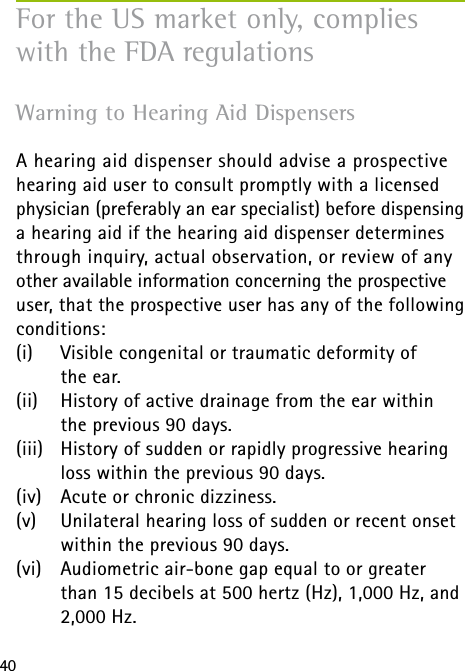 40Warning to Hearing Aid Dispensers  A hearing aid dispenser should advise a prospective hearing aid user to consult promptly with a licensed physician (preferably an ear specialist) before dispensing a hearing aid if the hearing aid dispenser determines through inquiry, actual observation, or review of any other available information concerning the prospective user, that the prospective user has any of the following conditions:(i)   Visible congenital or traumatic deformity of  the ear.(ii)  History of active drainage from the ear within the previous 90 days.(iii)  History of sudden or rapidly progressive hearing loss within the previous 90 days.(iv)  Acute or chronic dizziness.(v)  Unilateral hearing loss of sudden or recent onset within the previous 90 days.(vi)   Audiometric air-bone gap equal to or greater than 15 decibels at 500 hertz (Hz), 1,000 Hz, and 2,000 Hz.For the US market only, complies with the FDA regulations