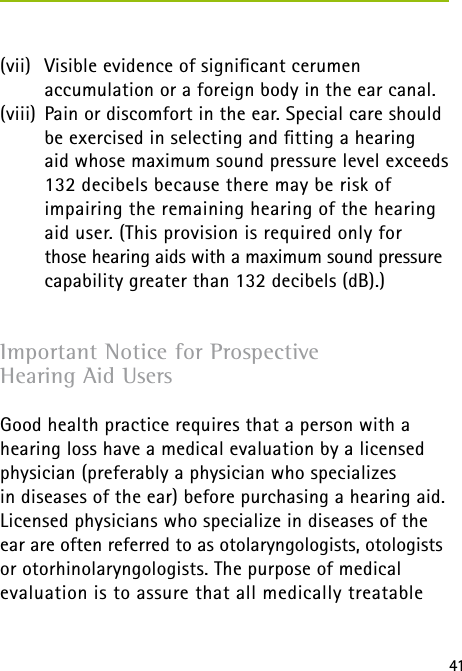 41(vii)  Visible evidence of signiﬁcant cerumen  accumulation or a foreign body in the ear canal.(viii)  Pain or discomfort in the ear. Special care should be exercised in selecting and ﬁtting a hearing  aid whose maximum sound pressure level exceeds 132 decibels because there may be risk of impairing the remaining hearing of the hearing aid user. (This provision is required only for  those hearing aids with a maximum sound pressure capability greater than 132 decibels (dB).)Important Notice for Prospective  Hearing Aid UsersGood health practice requires that a person with a hearing loss have a medical evaluation by a licensed physician (preferably a physician who specializes  in diseases of the ear) before purchasing a hearing aid. Licensed physicians who specialize in diseases of the ear are often referred to as otolaryngologists, otologists or otorhinolaryngologists. The purpose of medical evaluation is to assure that all medically treatable 