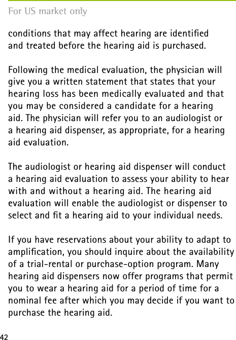 42conditions that may affect hearing are identiﬁed  and treated before the hearing aid is purchased.Following the medical evaluation, the physician will give you a written statement that states that your hearing loss has been medically evaluated and that you may be considered a candidate for a hearing  aid. The physician will refer you to an audiologist or  a hearing aid dispenser, as appropriate, for a hearing aid evaluation.The audiologist or hearing aid dispenser will conduct  a hearing aid evaluation to assess your ability to hear with and without a hearing aid. The hearing aid evaluation will enable the audiologist or dispenser to select and ﬁt a hearing aid to your individual needs.If you have reservations about your ability to adapt to ampliﬁcation, you should inquire about the availability of a trial-rental or purchase-option program. Many hearing aid dispensers now offer programs that permit you to wear a hearing aid for a period of time for a nominal fee after which you may decide if you want to purchase the hearing aid.For US market only