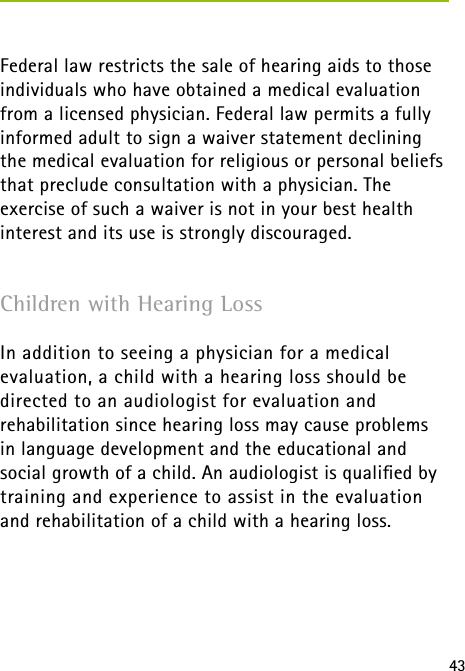 43Federal law restricts the sale of hearing aids to those individuals who have obtained a medical evaluation from a licensed physician. Federal law permits a fully informed adult to sign a waiver statement declining the medical evaluation for religious or personal beliefs that preclude consultation with a physician. The exercise of such a waiver is not in your best health interest and its use is strongly discouraged.Children with Hearing LossIn addition to seeing a physician for a medical evaluation, a child with a hearing loss should be directed to an audiologist for evaluation and  rehabilitation since hearing loss may cause problems  in language development and the educational and social growth of a child. An audiologist is qualiﬁed by training and experience to assist in the evaluation  and rehabilitation of a child with a hearing loss.