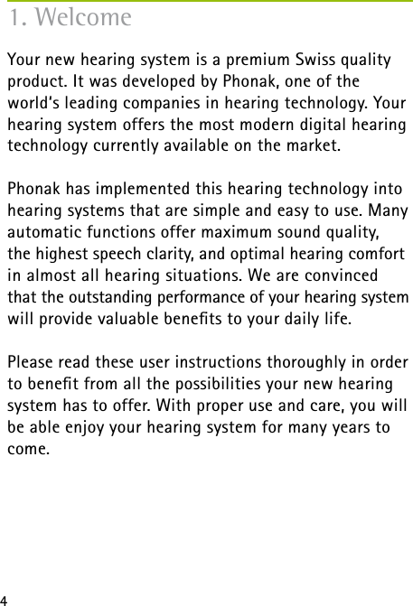 41. WelcomeYour new hearing system is a premium Swiss quality product. It was developed by Phonak, one of the world‘s leading companies in hearing technology. Your hearing system offers the most modern digital hearing technology currently available on the market.Phonak has implemented this hearing technology into hearing systems that are simple and easy to use. Many automatic functions offer maximum sound quality,  the highest speech clarity, and optimal hearing comfort in almost all hearing situations. We are convinced  that the outstanding performance of your hearing system will provide valuable beneﬁts to your daily life.Please read these user instructions thoroughly in order to beneﬁt from all the possibilities your new hearing system has to offer. With proper use and care, you will be able enjoy your hearing system for many years to come. 