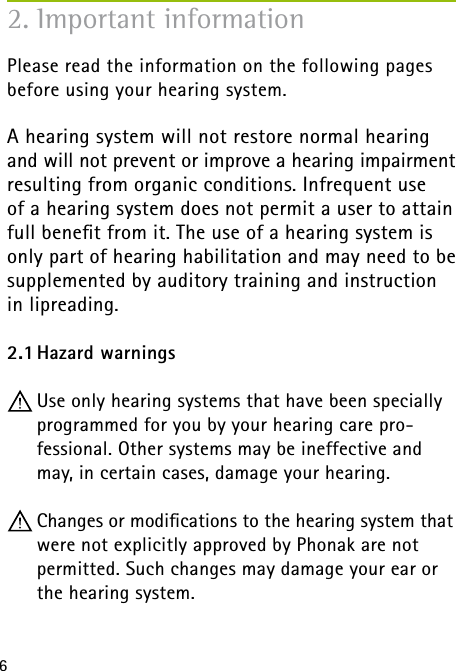 6Please read the information on the following pages before using your hearing system.A hearing system will not restore normal hearing  and will not prevent or improve a hearing impairment resulting from organic conditions. Infrequent use  of a hearing system does not permit a user to attain full beneﬁt from it. The use of a hearing system is only part of hearing habilitation and may need to be supplemented by auditory training and instruction in lipreading.2.1 Hazard warnings Use only hearing systems that have been specially programmed for you by your hearing care pro- fessional. Other systems may be ineffective and may, in certain cases, damage your hearing. Changes or modiﬁcations to the hearing system that were not explicitly approved by Phonak are not  permitted. Such changes may damage your ear or the hearing system.2. Important information