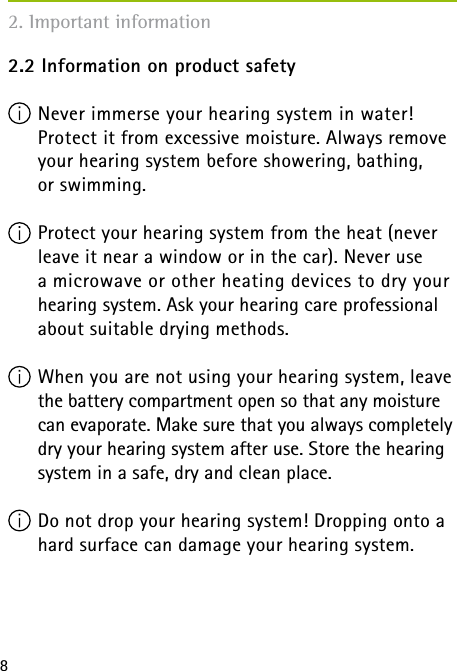 82.2 Information on product safety Never immerse your hearing system in water!  Protect it from excessive moisture. Always remove your hearing system before showering, bathing,  or swimming. Protect your hearing system from the heat (never leave it near a window or in the car). Never use  a microwave or other heating devices to dry your hearing system. Ask your hearing care professional about suitable drying methods. When you are not using your hearing system, leave the battery compartment open so that any moisture can evaporate. Make sure that you always completely dry your hearing system after use. Store the hearing system in a safe, dry and clean place. Do not drop your hearing system! Dropping onto a hard surface can damage your hearing system. 2. Important information