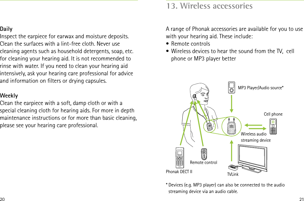 20 2113. Wireless accessoriesA range of Phonak accessories are available for you to use with your hearing aid. These include:•  Remote controls•  Wireless devices to hear the sound from the TV,  cell phone or MP3 player betterDailyInspect the earpiece for earwax and moisture deposits. Clean the surfaces with a lint-free cloth. Never use cleaning agents such as household detergents, soap, etc. for cleaning your hearing aid. It is not recommended to rinse with water. If you need to clean your hearing aid intensively, ask your hearing care professional for advice and information on lters or drying capsules.WeeklyClean the earpiece with a soft, damp cloth or with a special cleaning cloth for hearing aids. For more in depth maintenance instructions or for more than basic cleaning, please see your hearing care professional.* Devices (e.g. MP3 player) can also be connected to the audio streaming device via an audio cable.Cell phoneMP3 Player/Audio source*Wireless audio streaming deviceTVLinkRemote controlPhonak DECT II