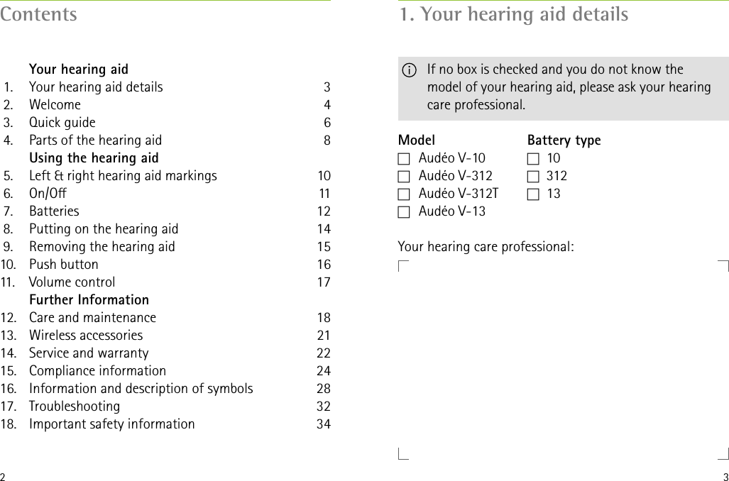 2 3Contents   Your hearing aid 1.  Your hearing aid details 2.  Welcome 3.  Quick guide 4.  Parts of the hearing aid   Using the hearing aid 5.  Left &amp; right hearing aid markings 6.  On/O 7.  Batteries 8.  Putting on the hearing aid 9.  Removing the hearing aid10.  Push button11.  Volume control   Further Information12.  Care and maintenance13.  Wireless accessories14.  Service and warranty15.  Compliance information16.  Information and description of symbols 17. Troubleshooting18.  Important safety information346810111214151617182122242832341. Your hearing aid detailsModelc   Audéo  V-10c   Audéo  V-312c   Audéo  V-312Tc   Audéo  V-13Battery typec   10c   31 2c   13Your hearing care professional:    If no box is checked and you do not know the  model of your hearing aid, please ask your hearing care professional.