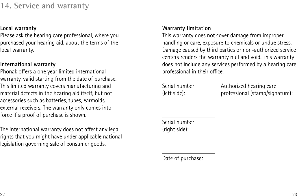 22 23Warranty limitationThis warranty does not cover damage from improper handling or care, exposure to chemicals or undue stress. Damage caused by third parties or non-authorized service centers renders the warranty null and void. This warranty does not include any services performed by a hearing care professional in their oce.Serial number  (left side):Serial number  (right side):Date of purchase:Authorized hearing care professional (stamp/signature):14. Service and warrantyLocal warrantyPlease ask the hearing care professional, where you purchased your hearing aid, about the terms of the local warranty.International warrantyPhonak oers a one year limited international warranty, valid starting from the date of purchase. This limited warranty covers manufacturing and material defects in the hearing aid itself, but not accessories such as batteries, tubes, earmolds, external receivers. The warranty only comes into force if a proof of purchase is shown.The international warranty does not aect any legal rights that you might have under applicable national legislation governing sale of consumer goods.